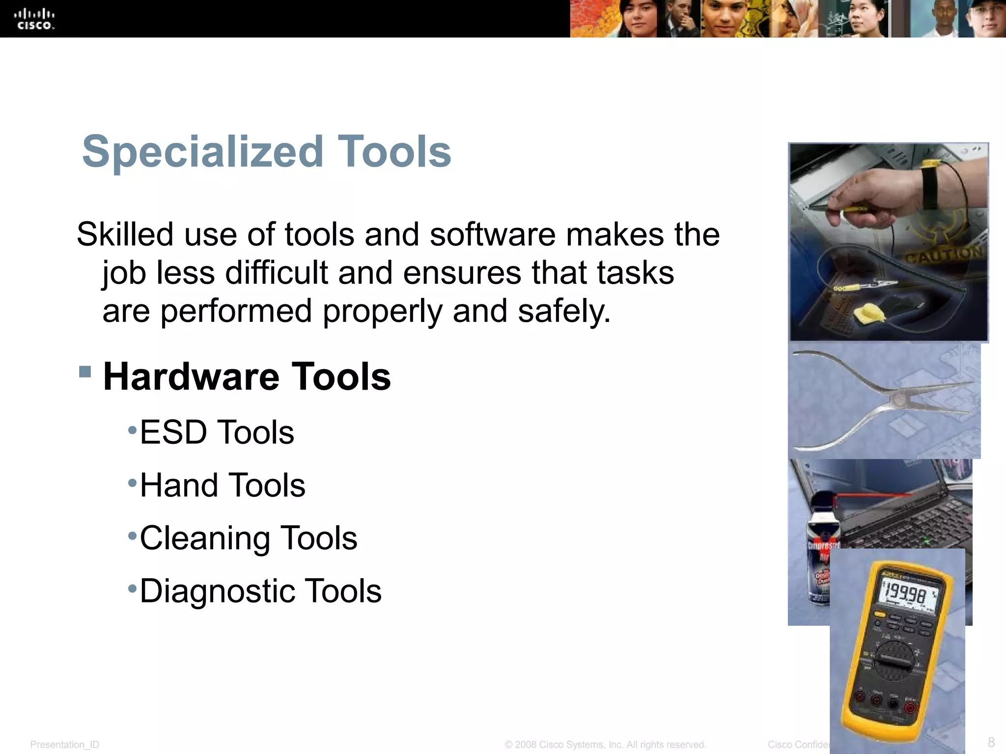 Specialized Tools 
Skilled use of tools and software makes the 
job less difficult and ensures that tasks 
are performed properly and safely. 
 Hardware Tools 
•ESD Tools 
•Hand Tools 
•Cleaning Tools 
•Diagnostic Tools 
Presentation_ID © 2008 Cisco Systems, Inc. All rights reserved. Cisco Confidential 8 
 