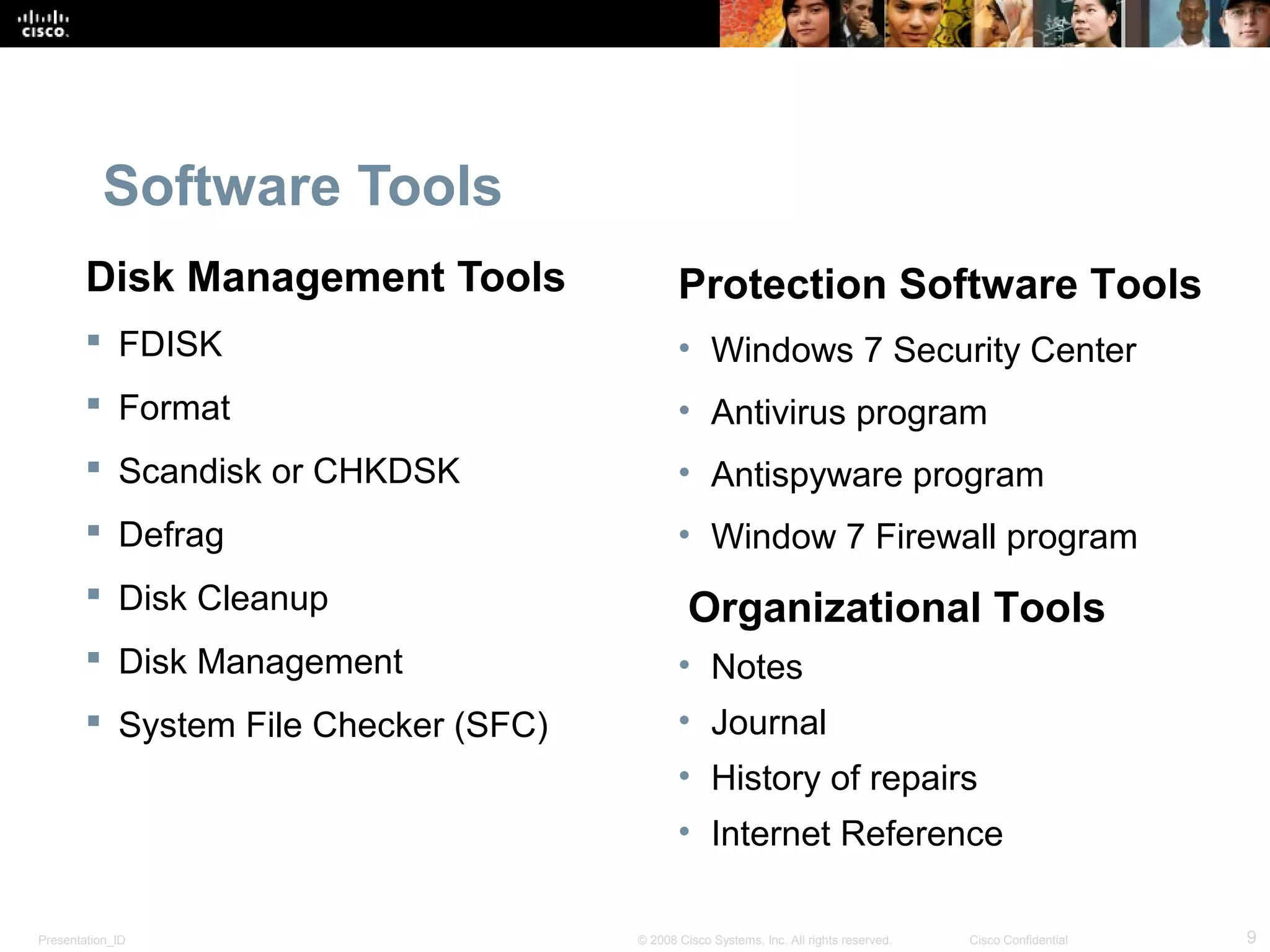 Software Tools 
Disk Management Tools 
 FDISK 
 Format 
 Scandisk or CHKDSK 
 Defrag 
 Disk Cleanup 
 Disk Management 
 System File Checker (SFC) 
Protection Software Tools 
• Windows 7 Security Center 
• Antivirus program 
• Antispyware program 
• Window 7 Firewall program 
Organizational Tools 
• Notes 
• Journal 
• History of repairs 
• Internet Reference 
Presentation_ID © 2008 Cisco Systems, Inc. All rights reserved. Cisco Confidential 9 
 