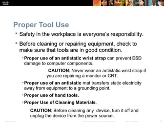 Proper Tool Use 
 Safety in the workplace is everyone's responsibility. 
 Before cleaning or repairing equipment, check to 
make sure that tools are in good condition. 
•Proper use of an antistatic wrist strap can prevent ESD 
damage to computer components. 
CAUTION: Never wear an antistatic wrist strap if 
you are repairing a monitor or CRT. 
•Proper use of an antistatic mat transfers static electricity 
away from equipment to a grounding point. 
•Proper use of hand tools. 
•Proper Use of Cleaning Materials. 
CAUTION: Before cleaning any device, turn it off and 
unplug the device from the power source. 
Presentation_ID © 2008 Cisco Systems, Inc. All rights reserved. Cisco Confidential 10 
 