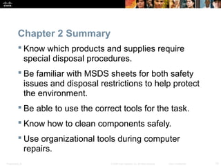 Chapter 2 Summary 
 Know which products and supplies require 
special disposal procedures. 
 Be familiar with MSDS sheets for both safety 
issues and disposal restrictions to help protect 
the environment. 
 Be able to use the correct tools for the task. 
 Know how to clean components safely. 
 Use organizational tools during computer 
repairs. 
Presentation_ID © 2008 Cisco Systems, Inc. All rights reserved. Cisco Confidential 12 
 