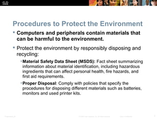 Procedures to Protect the Environment 
 Computers and peripherals contain materials that 
can be harmful to the environment. 
 Protect the environment by responsibly disposing and 
recycling: 
•Material Safety Data Sheet (MSDS): Fact sheet summarizing 
information about material identification, including hazardous 
ingredients that can affect personal health, fire hazards, and 
first aid requirements. 
•Proper Disposal: Comply with policies that specify the 
procedures for disposing different materials such as batteries, 
monitors and used printer kits. 
Presentation_ID © 2008 Cisco Systems, Inc. All rights reserved. Cisco Confidential 7 
 