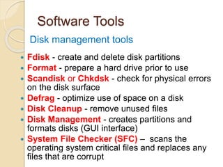Software Tools
 Fdisk - create and delete disk partitions
 Format - prepare a hard drive prior to use
 Scandisk or Chkdsk - check for physical errors
on the disk surface
 Defrag - optimize use of space on a disk
 Disk Cleanup - remove unused files
 Disk Management - creates partitions and
formats disks (GUI interface)
 System File Checker (SFC) – scans the
operating system critical files and replaces any
files that are corrupt
Disk management tools
 