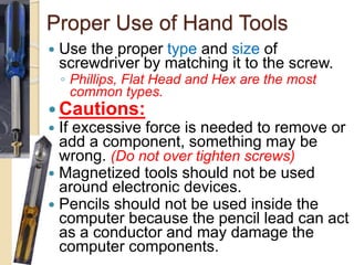 Proper Use of Hand Tools
 Use the proper type and size of
screwdriver by matching it to the screw.
◦ Phillips, Flat Head and Hex are the most
common types.
 Cautions:
 If excessive force is needed to remove or
add a component, something may be
wrong. (Do not over tighten screws)
 Magnetized tools should not be used
around electronic devices.
 Pencils should not be used inside the
computer because the pencil lead can act
as a conductor and may damage the
computer components.
 