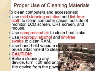 Proper Use of Cleaning Materials
To clean computers and accessories:
 Use mild cleaning solution and lint-free
cloth to clean computer cases, outside of
monitor, LCD screen, CRT screen, and
mouse.
 Use compressed air to clean heat sinks.
 Use Isopropyl alcohol and lint-free
swabs to clean RAM.
 Use hand-held vacuum cleaner with a
brush attachment to clean a keyboard.
 CAUTION:
 Before cleaning any
device, turn it off and unplug
the device from the power
 