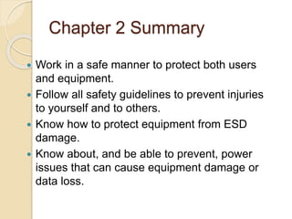 Chapter 2 Summary
 Work in a safe manner to protect both users
and equipment.
 Follow all safety guidelines to prevent injuries
to yourself and to others.
 Know how to protect equipment from ESD
damage.
 Know about, and be able to prevent, power
issues that can cause equipment damage or
data loss.
 