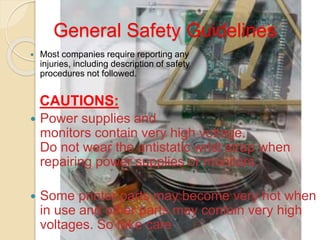 General Safety Guidelines
 Most companies require reporting any
injuries, including description of safety
procedures not followed.
CAUTIONS:
 Power supplies and
monitors contain very high voltage.
Do not wear the antistatic wrist strap when
repairing power supplies or monitors.
 Some printer parts may become very hot when
in use and other parts may contain very high
voltages. So take care
 