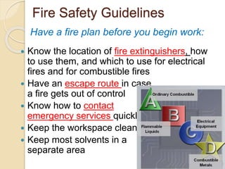 Fire Safety Guidelines
 Know the location of fire extinguishers, how
to use them, and which to use for electrical
fires and for combustible fires
 Have an escape route in case
a fire gets out of control
 Know how to contact
emergency services quickly
 Keep the workspace clean
 Keep most solvents in a
separate area
Have a fire plan before you begin work:
 