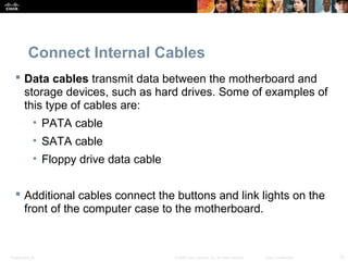Connect Internal Cables 
 Data cables transmit data between the motherboard and 
storage devices, such as hard drives. Some of examples of 
this type of cables are: 
• PATA cable 
• SATA cable 
• Floppy drive data cable 
 Additional cables connect the buttons and link lights on the 
front of the computer case to the motherboard. 
Presentation_ID © 2008 Cisco Systems, Inc. All rights reserved. Cisco Confidential 12 
 