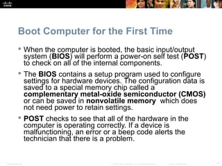 Boot Computer for the First Time 
 When the computer is booted, the basic input/output 
system (BIOS) will perform a power-on self test (POST) 
to check on all of the internal components. 
 The BIOS contains a setup program used to configure 
settings for hardware devices. The configuration data is 
saved to a special memory chip called a 
complementary metal-oxide semiconductor (CMOS) 
or can be saved in nonvolatile memory which does 
not need power to retain settings. 
 POST checks to see that all of the hardware in the 
computer is operating correctly. If a device is 
malfunctioning, an error or a beep code alerts the 
technician that there is a problem. 
Presentation_ID © 2008 Cisco Systems, Inc. All rights reserved. Cisco Confidential 14 
 