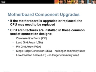 Motherboard Component Upgrades 
 If the motherboard is upgraded or replaced, the 
CPU may need to be replaced 
 CPU architectures are installed in these common 
socket connection designs: 
• Zero-Insertion Force (ZIF) 
• Land Grid Array (LGA) 
• Pin Grid Array (PGA) 
• Single-Edge Connector (SEC) – no longer commonly used 
• Low-Insertion Force (LIF) - no longer commonly used 
Presentation_ID © 2008 Cisco Systems, Inc. All rights reserved. Cisco Confidential 18 
 