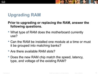 Upgrading RAM 
Prior to upgrading or replacing the RAM, answer the 
following questions. 
 What type of RAM does the motherboard currently 
use? 
 Can the RAM be installed one module at a time or must 
it be grouped into matching banks? 
 Are there available RAM slots? 
 Does the new RAM chip match the speed, latency, 
type, and voltage of the existing RAM? 
Presentation_ID © 2008 Cisco Systems, Inc. All rights reserved. Cisco Confidential 20 
 