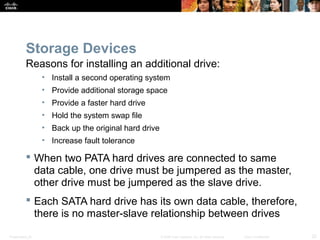 Storage Devices 
Reasons for installing an additional drive: 
• Install a second operating system 
• Provide additional storage space 
• Provide a faster hard drive 
• Hold the system swap file 
• Back up the original hard drive 
• Increase fault tolerance 
 When two PATA hard drives are connected to same 
data cable, one drive must be jumpered as the master, 
other drive must be jumpered as the slave drive. 
 Each SATA hard drive has its own data cable, therefore, 
there is no master-slave relationship between drives 
Presentation_ID © 2008 Cisco Systems, Inc. All rights reserved. Cisco Confidential 22 
 