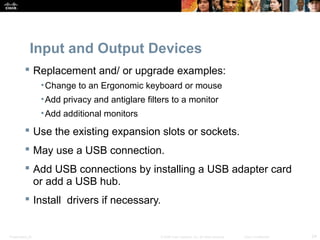 Input and Output Devices 
 Replacement and/ or upgrade examples: 
•Change to an Ergonomic keyboard or mouse 
•Add privacy and antiglare filters to a monitor 
•Add additional monitors 
 Use the existing expansion slots or sockets. 
 May use a USB connection. 
 Add USB connections by installing a USB adapter card 
or add a USB hub. 
 Install drivers if necessary. 
Presentation_ID © 2008 Cisco Systems, Inc. All rights reserved. Cisco Confidential 24 
 