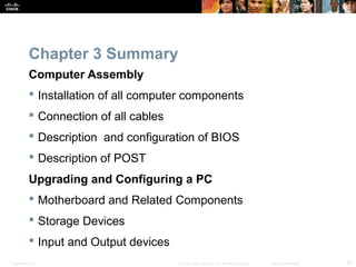 Chapter 3 Summary 
Computer Assembly 
 Installation of all computer components 
 Connection of all cables 
 Description and configuration of BIOS 
 Description of POST 
Upgrading and Configuring a PC 
 Motherboard and Related Components 
 Storage Devices 
 Input and Output devices 
Presentation_ID © 2008 Cisco Systems, Inc. All rights reserved. Cisco Confidential 25 
 
