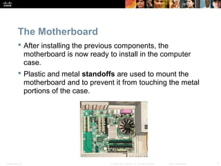 The Motherboard 
 After installing the previous components, the 
motherboard is now ready to install in the computer 
case. 
 Plastic and metal standoffs are used to mount the 
motherboard and to prevent it from touching the metal 
portions of the case. 
Presentation_ID © 2008 Cisco Systems, Inc. All rights reserved. Cisco Confidential 7 
 