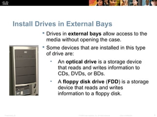 Install Drives in External Bays 
 Drives in external bays allow access to the 
media without opening the case. 
 Some devices that are installed in this type 
of drive are: 
• An optical drive is a storage device 
that reads and writes information to 
CDs, DVDs, or BDs. 
• A floppy disk drive (FDD) is a storage 
device that reads and writes 
information to a floppy disk. 
Presentation_ID © 2008 Cisco Systems, Inc. All rights reserved. Cisco Confidential 9 
 