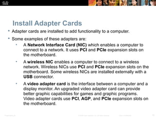 Presentation_ID 10© 2008 Cisco Systems, Inc. All rights reserved. Cisco Confidential
Install Adapter Cards
 Adapter cards are installed to add functionality to a computer.
 Some examples of these adapters are:
• A Network Interface Card (NIC) which enables a computer to
connect to a network. It uses PCI and PCIe expansion slots on
the motherboard.
• A wireless NIC enables a computer to connect to a wireless
network. Wireless NICs use PCI and PCIe expansion slots on the
motherboard. Some wireless NICs are installed externally with a
USB connector.
• A video adapter card is the interface between a computer and a
display monitor. An upgraded video adapter card can provide
better graphic capabilities for games and graphic programs.
Video adapter cards use PCI, AGP, and PCIe expansion slots on
the motherboard.
 