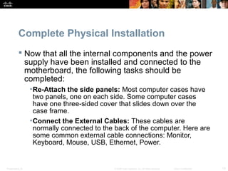 Presentation_ID 13© 2008 Cisco Systems, Inc. All rights reserved. Cisco Confidential
Complete Physical Installation
 Now that all the internal components and the power
supply have been installed and connected to the
motherboard, the following tasks should be
completed:
•Re-Attach the side panels: Most computer cases have
two panels, one on each side. Some computer cases
have one three-sided cover that slides down over the
case frame.
•Connect the External Cables: These cables are
normally connected to the back of the computer. Here are
some common external cable connections: Monitor,
Keyboard, Mouse, USB, Ethernet, Power.
 