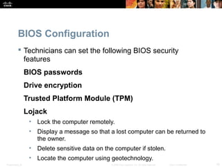 Presentation_ID 16© 2008 Cisco Systems, Inc. All rights reserved. Cisco Confidential
BIOS Configuration
 Technicians can set the following BIOS security
features
BIOS passwords
Drive encryption
Trusted Platform Module (TPM)
Lojack
• Lock the computer remotely.
• Display a message so that a lost computer can be returned to
the owner.
• Delete sensitive data on the computer if stolen.
• Locate the computer using geotechnology.
 