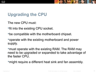 Presentation_ID 19© 2008 Cisco Systems, Inc. All rights reserved. Cisco Confidential
Upgrading the CPU
The new CPU must:
fit into the existing CPU socket.
be compatible with the motherboard chipset.
operate with the existing motherboard and power
supply.
must operate with the existing RAM. The RAM may
need to be upgraded or expanded to take advantage of
the faster CPU.
might require a different heat sink and fan assembly.
 