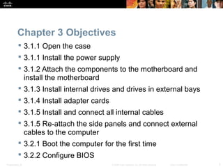 Presentation_ID 2© 2008 Cisco Systems, Inc. All rights reserved. Cisco Confidential
Chapter 3 Objectives
 3.1.1 Open the case
 3.1.1 Install the power supply
 3.1.2 Attach the components to the motherboard and
install the motherboard
 3.1.3 Install internal drives and drives in external bays
 3.1.4 Install adapter cards
 3.1.5 Install and connect all internal cables
 3.1.5 Re-attach the side panels and connect external
cables to the computer
 3.2.1 Boot the computer for the first time
 3.2.2 Configure BIOS
 