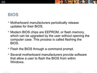 Presentation_ID 21© 2008 Cisco Systems, Inc. All rights reserved. Cisco Confidential
BIOS
 Motherboard manufacturers periodically release
updates for their BIOS.
 Modern BIOS chips are EEPROM, or flash memory,
which can be upgraded by the user without opening the
computer case. This process is called flashing the
BIOS.
 Flash the BIOS through a command prompt.
 Several motherboard manufacturers provide software
that allow a user to flash the BIOS from within
Windows.
 