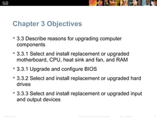Presentation_ID 3© 2008 Cisco Systems, Inc. All rights reserved. Cisco Confidential
Chapter 3 Objectives
 3.3 Describe reasons for upgrading computer
components
 3.3.1 Select and install replacement or upgraded
motherboard, CPU, heat sink and fan, and RAM
 3.3.1 Upgrade and configure BIOS
 3.3.2 Select and install replacement or upgraded hard
drives
 3.3.3 Select and install replacement or upgraded input
and output devices
 