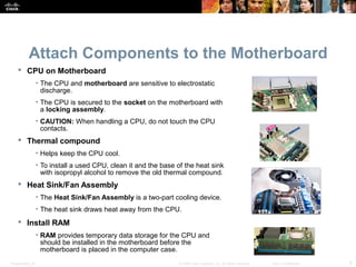 Presentation_ID 6© 2008 Cisco Systems, Inc. All rights reserved. Cisco Confidential
Attach Components to the Motherboard
 CPU on Motherboard
• The CPU and motherboard are sensitive to electrostatic
discharge.
• The CPU is secured to the socket on the motherboard with
a locking assembly.
• CAUTION: When handling a CPU, do not touch the CPU
contacts.
 Thermal compound
• Helps keep the CPU cool.
• To install a used CPU, clean it and the base of the heat sink
with isopropyl alcohol to remove the old thermal compound.
 Heat Sink/Fan Assembly
• The Heat Sink/Fan Assembly is a two-part cooling device.
• The heat sink draws heat away from the CPU.
 Install RAM
• RAM provides temporary data storage for the CPU and
should be installed in the motherboard before the
motherboard is placed in the computer case.
 