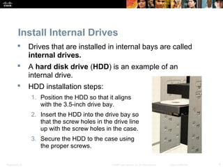 Presentation_ID 8© 2008 Cisco Systems, Inc. All rights reserved. Cisco Confidential
Install Internal Drives
 Drives that are installed in internal bays are called
internal drives.
 A hard disk drive (HDD) is an example of an
internal drive.
 HDD installation steps:
1. Position the HDD so that it aligns
with the 3.5-inch drive bay.
2. Insert the HDD into the drive bay so
that the screw holes in the drive line
up with the screw holes in the case.
3. Secure the HDD to the case using
the proper screws.
 