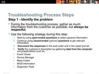 Troubleshooting Process Steps 
Step 1 - Identify the problem 
 During the troubleshooting process, gather as much 
information from the customer as possible, but always be 
respectful. 
 Use the following strategy during this step: 
1. Start by using open-ended questions to obtain general information. 
2. Continue using closed-ended (yes/no) questions to get relevant 
information. 
3. Document the responses in the work order and in the repair journal. 
4. Verify the customer’s description by gathering data from the computer 
using applications such as: 
• Event Viewer 
• Device Manager 
• Beep Codes 
• BIOS Information 
• Diagnostic Tools 
Presentation_ID © 2008 Cisco Systems, Inc. All rights reserved. Cisco Confidential 7 
 