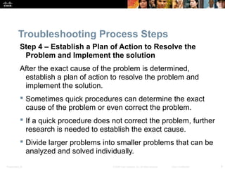 Troubleshooting Process Steps 
Step 4 – Establish a Plan of Action to Resolve the 
Problem and Implement the solution 
After the exact cause of the problem is determined, 
establish a plan of action to resolve the problem and 
implement the solution. 
 Sometimes quick procedures can determine the exact 
cause of the problem or even correct the problem. 
 If a quick procedure does not correct the problem, further 
research is needed to establish the exact cause. 
 Divide larger problems into smaller problems that can be 
analyzed and solved individually. 
Presentation_ID © 2008 Cisco Systems, Inc. All rights reserved. Cisco Confidential 9 
 