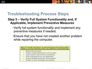 Presentation_ID 10© 2008 Cisco Systems, Inc. All rights reserved. Cisco Confidential
Troubleshooting Process Steps
Step 5 – Verify Full System Functionality and, If
Applicable, Implement Preventive Measures
•Verify full system functionality and implement any
preventive measures if needed.
•Ensure that you have not created another problem
while repairing the computer.
 