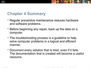 Presentation_ID 13© 2008 Cisco Systems, Inc. All rights reserved. Cisco Confidential
Chapter 4 Summary
 Regular preventive maintenance reduces hardware
and software problems.
 Before beginning any repair, back up the data on a
computer.
 The troubleshooting process is a guideline to help
solve computer problems in a logical and efficient
manner.
 Document every solution that is tried, even if it fails.
The documentation that is created will become a useful
resource.
 
