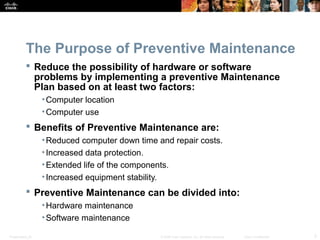 Presentation_ID 3© 2008 Cisco Systems, Inc. All rights reserved. Cisco Confidential
The Purpose of Preventive Maintenance
 Reduce the possibility of hardware or software
problems by implementing a preventive Maintenance
Plan based on at least two factors:
•Computer location
•Computer use
 Benefits of Preventive Maintenance are:
•Reduced computer down time and repair costs.
•Increased data protection.
•Extended life of the components.
•Increased equipment stability.
 Preventive Maintenance can be divided into:
•Hardware maintenance
•Software maintenance
 