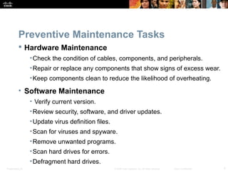 Presentation_ID 4© 2008 Cisco Systems, Inc. All rights reserved. Cisco Confidential
Preventive Maintenance Tasks
 Hardware Maintenance
•Check the condition of cables, components, and peripherals.
•Repair or replace any components that show signs of excess wear.
•Keep components clean to reduce the likelihood of overheating.
• Software Maintenance
• Verify current version.
•Review security, software, and driver updates.
•Update virus definition files.
•Scan for viruses and spyware.
•Remove unwanted programs.
•Scan hard drives for errors.
•Defragment hard drives.
 