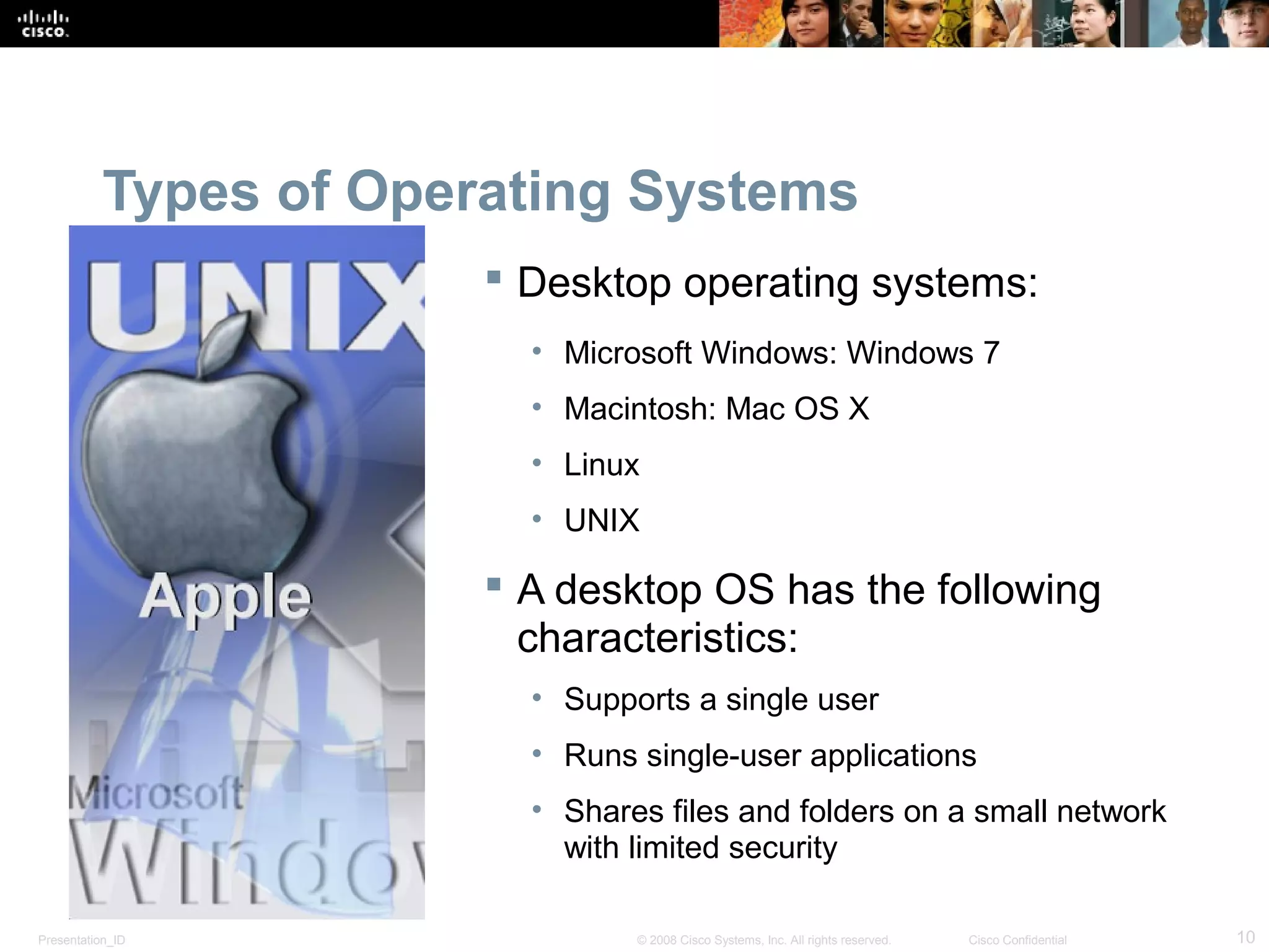 Presentation_ID 10© 2008 Cisco Systems, Inc. All rights reserved. Cisco Confidential
Types of Operating Systems
 Desktop operating systems:
• Microsoft Windows: Windows 7
• Macintosh: Mac OS X
• Linux
• UNIX
 A desktop OS has the following
characteristics:
• Supports a single user
• Runs single-user applications
• Shares files and folders on a small network
with limited security
 
