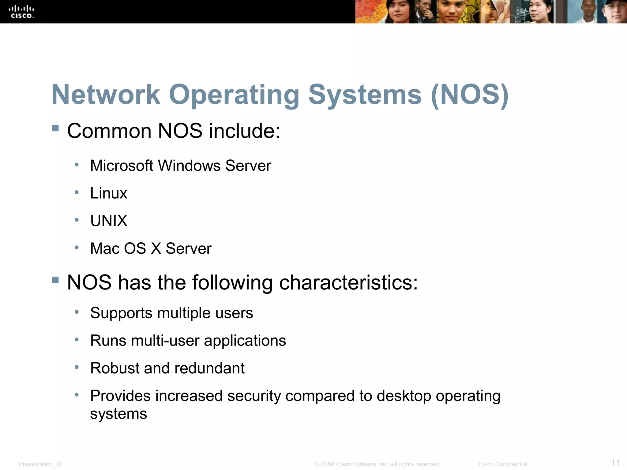 Presentation_ID 11© 2008 Cisco Systems, Inc. All rights reserved. Cisco Confidential
Network Operating Systems (NOS)
 Common NOS include:
• Microsoft Windows Server
• Linux
• UNIX
• Mac OS X Server
 NOS has the following characteristics:
• Supports multiple users
• Runs multi-user applications
• Robust and redundant
• Provides increased security compared to desktop operating
systems
 