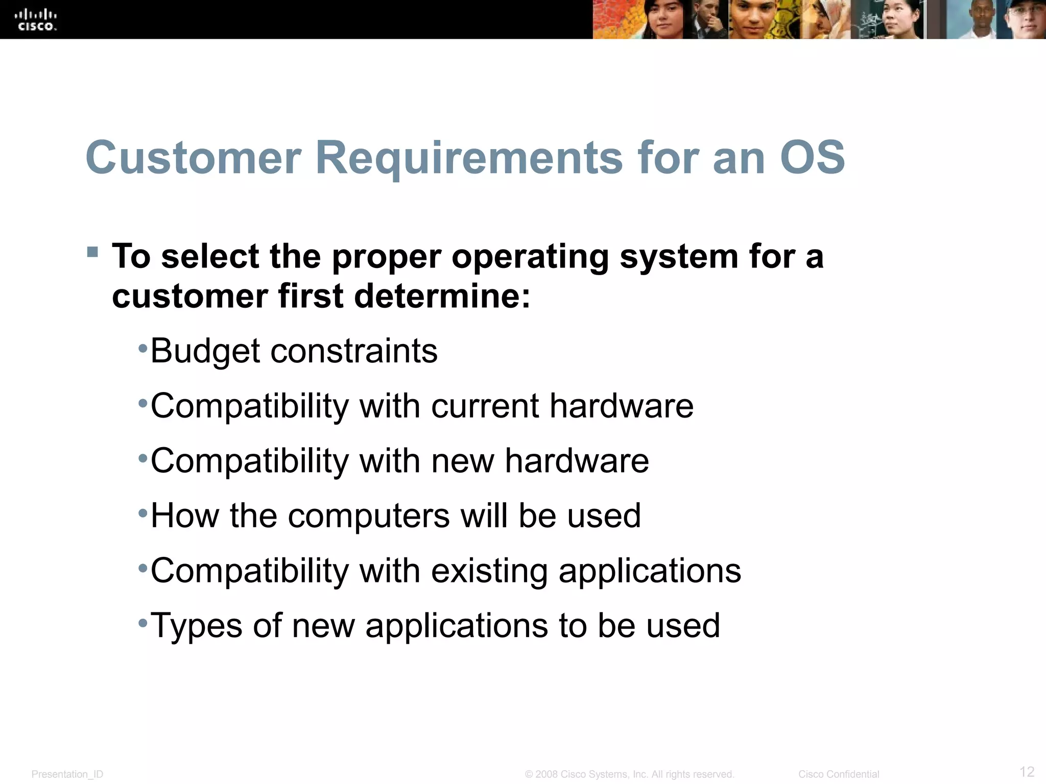 Presentation_ID 12© 2008 Cisco Systems, Inc. All rights reserved. Cisco Confidential
Customer Requirements for an OS
 To select the proper operating system for a
customer first determine:
•Budget constraints
•Compatibility with current hardware
•Compatibility with new hardware
•How the computers will be used
•Compatibility with existing applications
•Types of new applications to be used
 