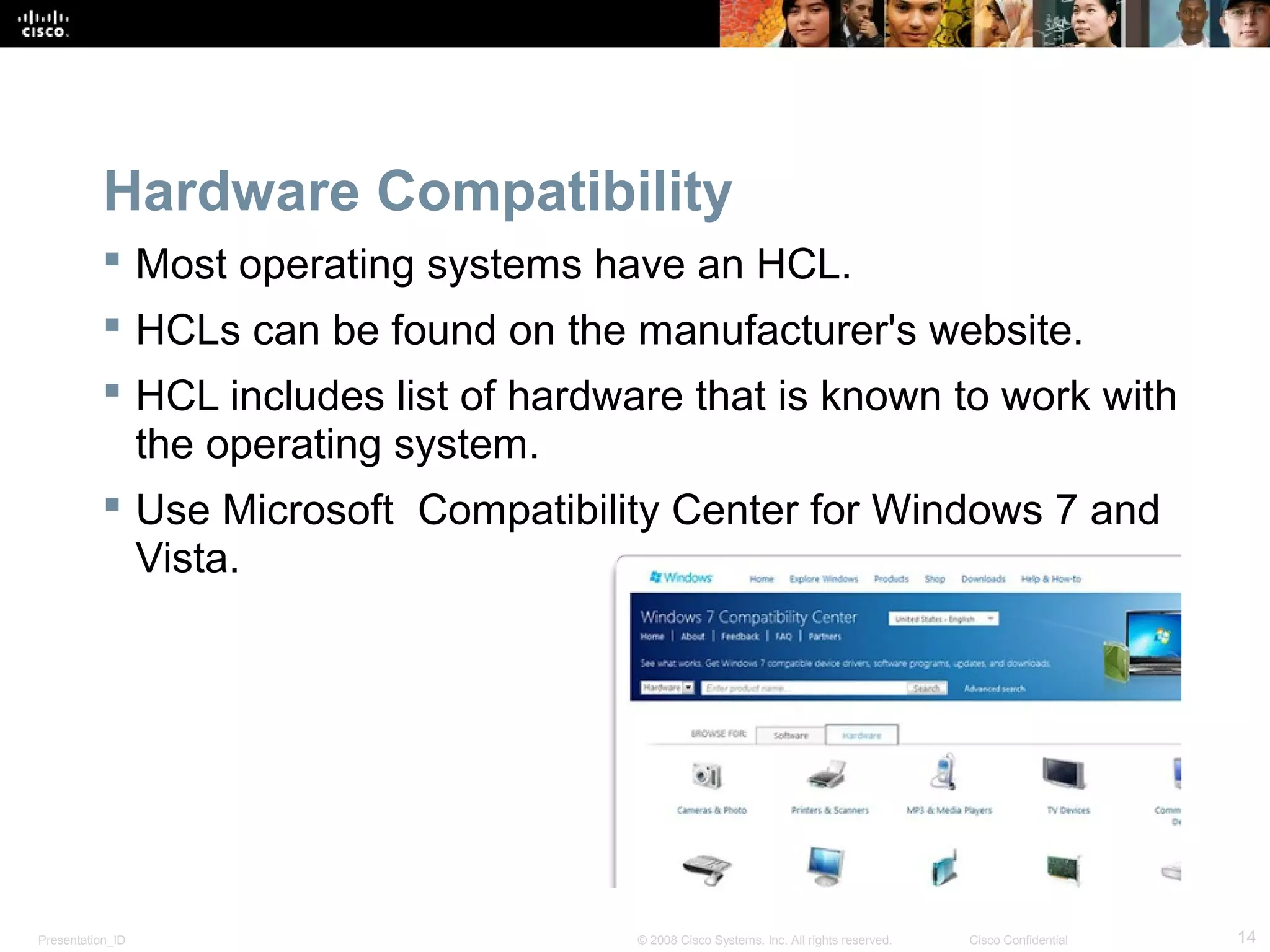 Presentation_ID 14© 2008 Cisco Systems, Inc. All rights reserved. Cisco Confidential
Hardware Compatibility
 Most operating systems have an HCL.
 HCLs can be found on the manufacturer's website.
 HCL includes list of hardware that is known to work with
the operating system.
 Use Microsoft Compatibility Center for Windows 7 and
Vista.
 