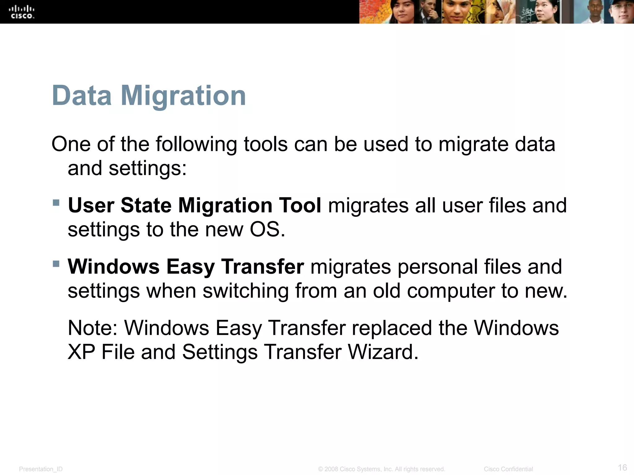 Presentation_ID 16© 2008 Cisco Systems, Inc. All rights reserved. Cisco Confidential
Data Migration
One of the following tools can be used to migrate data
and settings:
 User State Migration Tool migrates all user files and
settings to the new OS.
 Windows Easy Transfer migrates personal files and
settings when switching from an old computer to new.
Note: Windows Easy Transfer replaced the Windows
XP File and Settings Transfer Wizard.
 