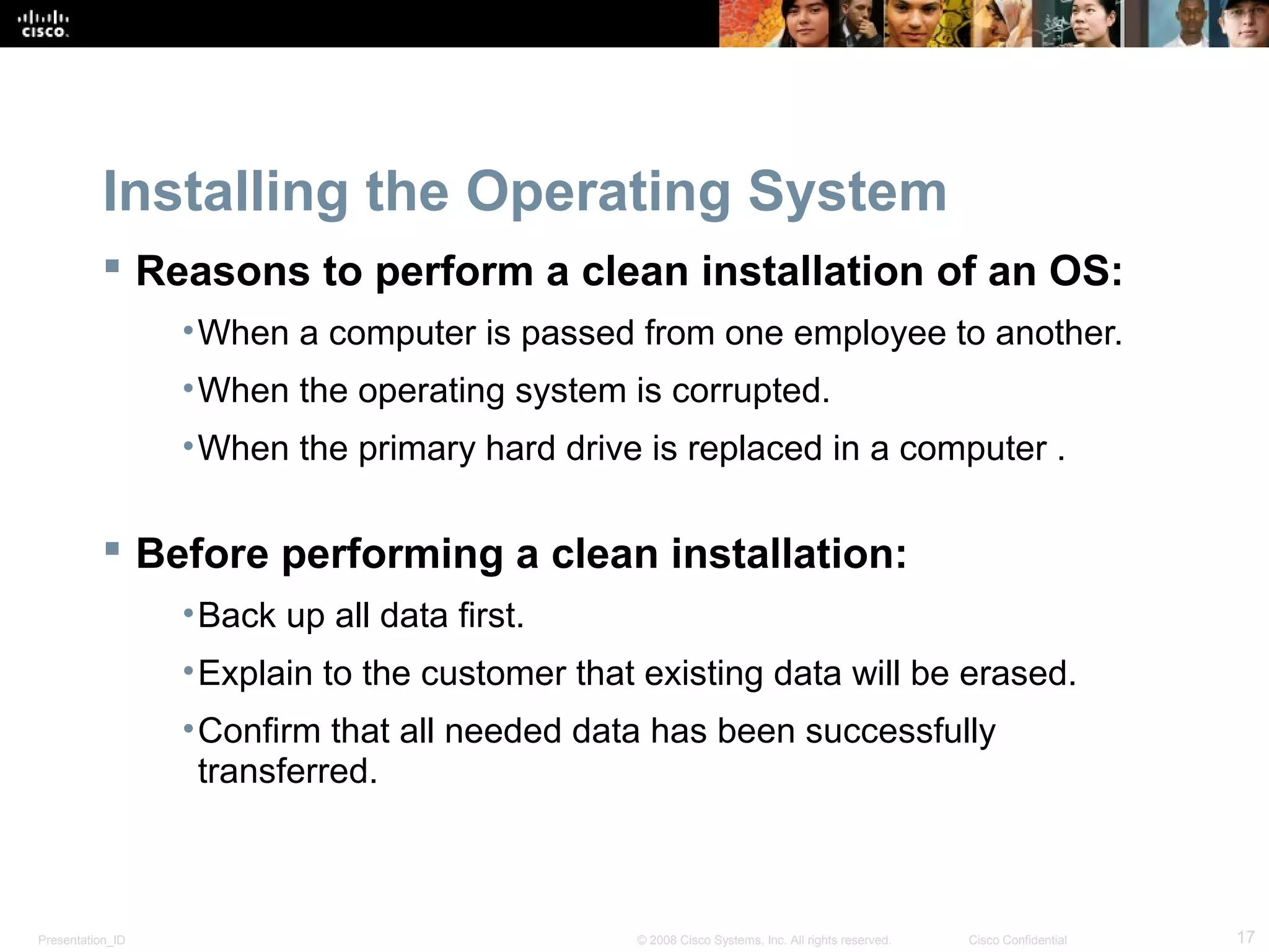 Presentation_ID 17© 2008 Cisco Systems, Inc. All rights reserved. Cisco Confidential
Installing the Operating System
 Reasons to perform a clean installation of an OS:
•When a computer is passed from one employee to another.
•When the operating system is corrupted.
•When the primary hard drive is replaced in a computer .
 Before performing a clean installation:
•Back up all data first.
•Explain to the customer that existing data will be erased.
•Confirm that all needed data has been successfully
transferred.
 