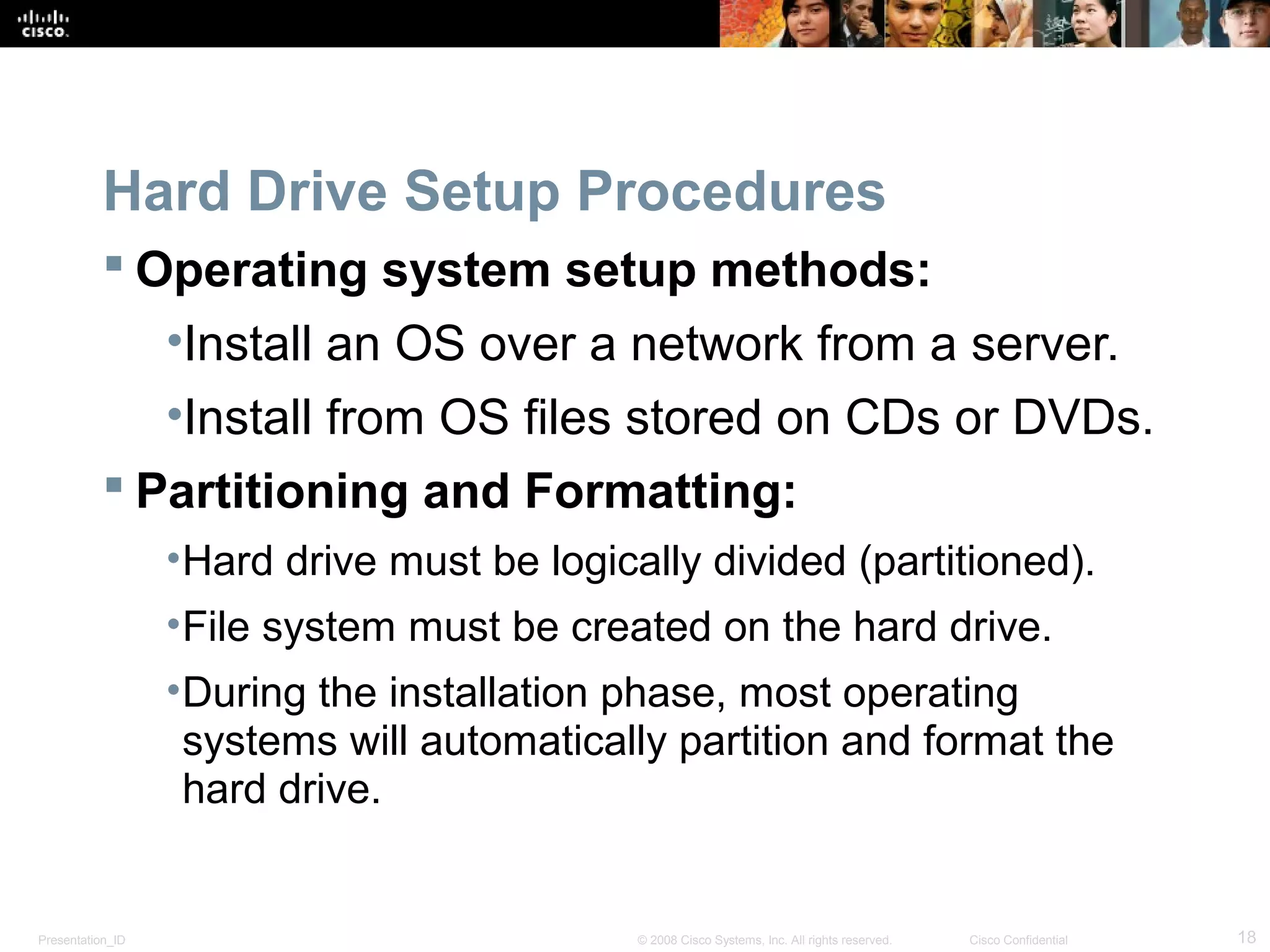 Presentation_ID 18© 2008 Cisco Systems, Inc. All rights reserved. Cisco Confidential
Hard Drive Setup Procedures
 Operating system setup methods:
•Install an OS over a network from a server.
•Install from OS files stored on CDs or DVDs.
 Partitioning and Formatting:
•Hard drive must be logically divided (partitioned).
•File system must be created on the hard drive.
•During the installation phase, most operating
systems will automatically partition and format the
hard drive.
 