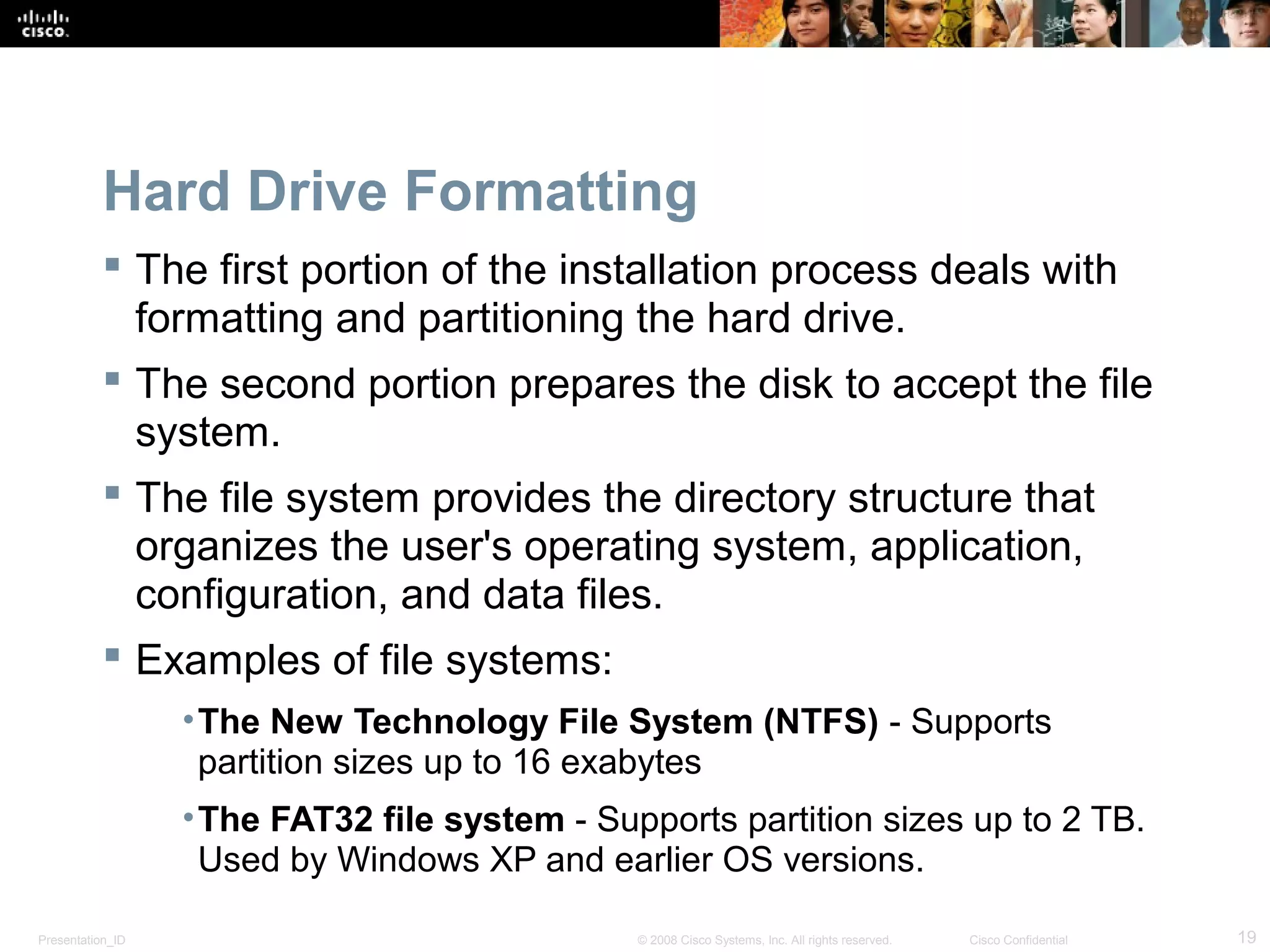 Presentation_ID 19© 2008 Cisco Systems, Inc. All rights reserved. Cisco Confidential
Hard Drive Formatting
 The first portion of the installation process deals with
formatting and partitioning the hard drive.
 The second portion prepares the disk to accept the file
system.
 The file system provides the directory structure that
organizes the user's operating system, application,
configuration, and data files.
 Examples of file systems:
•The New Technology File System (NTFS) - Supports
partition sizes up to 16 exabytes
•The FAT32 file system - Supports partition sizes up to 2 TB.
Used by Windows XP and earlier OS versions.
 