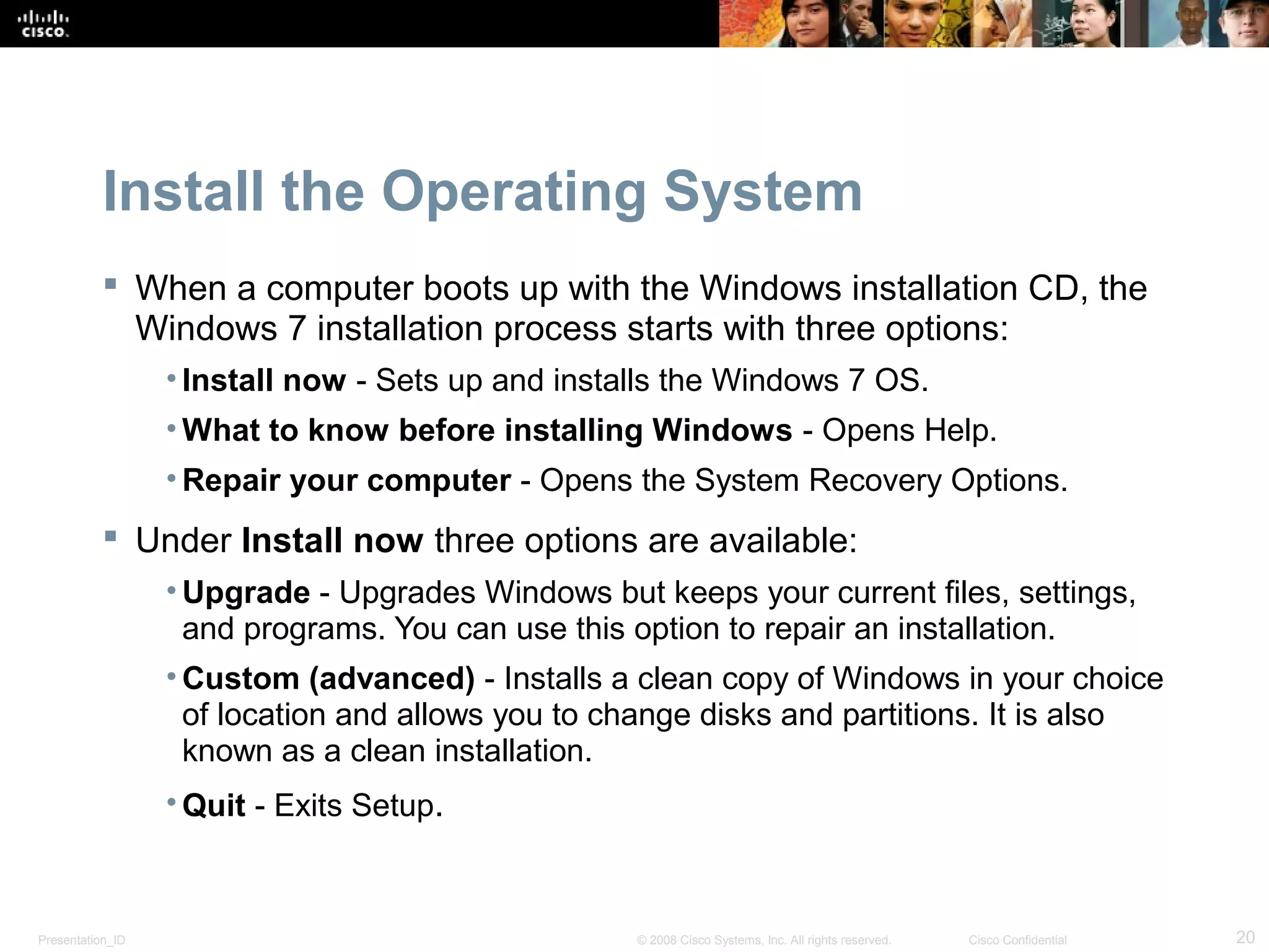 Presentation_ID 20© 2008 Cisco Systems, Inc. All rights reserved. Cisco Confidential
Install the Operating System
 When a computer boots up with the Windows installation CD, the
Windows 7 installation process starts with three options:
• Install now - Sets up and installs the Windows 7 OS.
• What to know before installing Windows - Opens Help.
• Repair your computer - Opens the System Recovery Options.
 Under Install now three options are available:
• Upgrade - Upgrades Windows but keeps your current files, settings,
and programs. You can use this option to repair an installation.
• Custom (advanced) - Installs a clean copy of Windows in your choice
of location and allows you to change disks and partitions. It is also
known as a clean installation.
• Quit - Exits Setup.
 