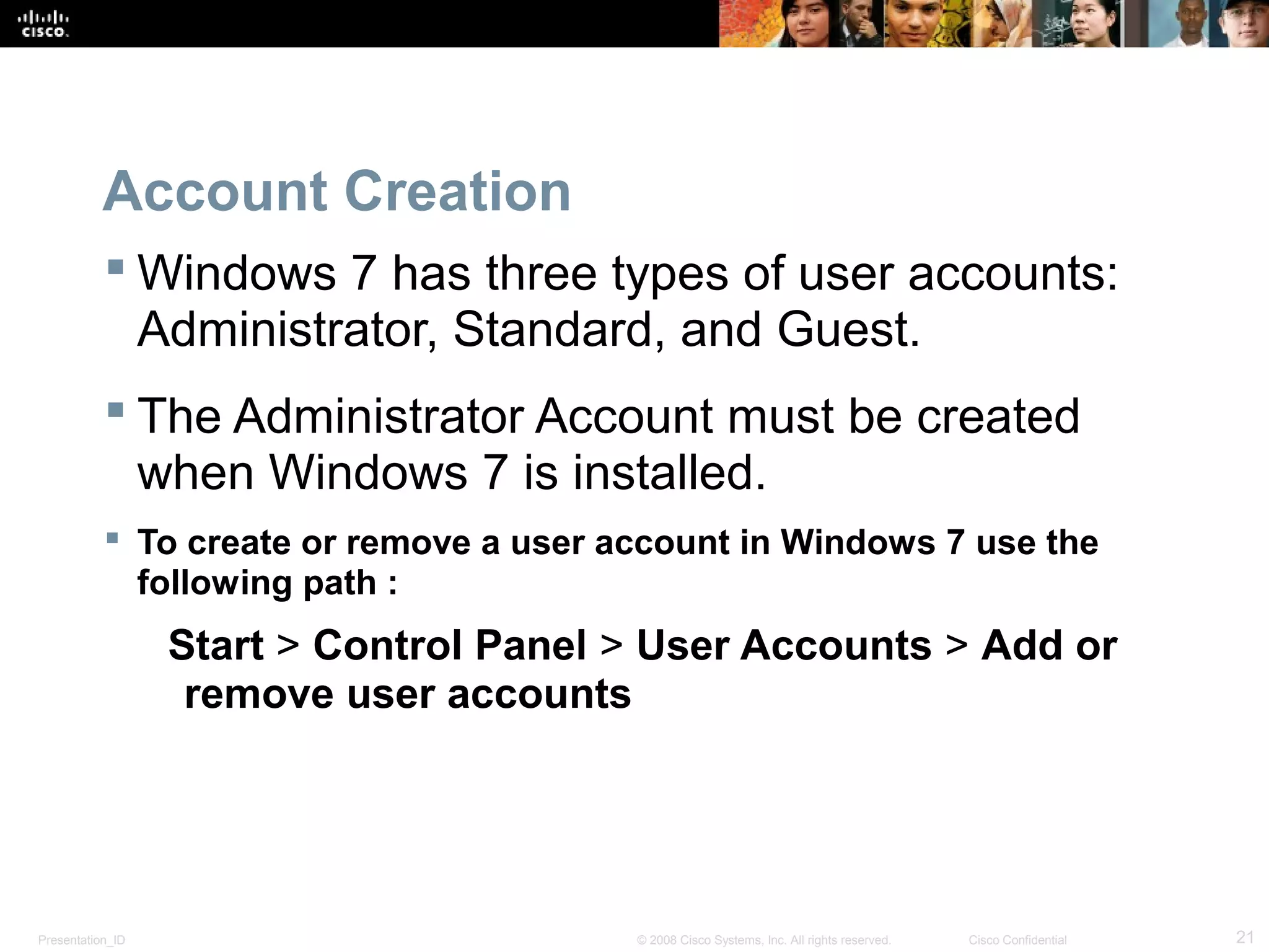 Presentation_ID 21© 2008 Cisco Systems, Inc. All rights reserved. Cisco Confidential
Account Creation
 Windows 7 has three types of user accounts:
Administrator, Standard, and Guest.
 The Administrator Account must be created
when Windows 7 is installed.
 To create or remove a user account in Windows 7 use the
following path :
Start > Control Panel > User Accounts > Add or
remove user accounts
 