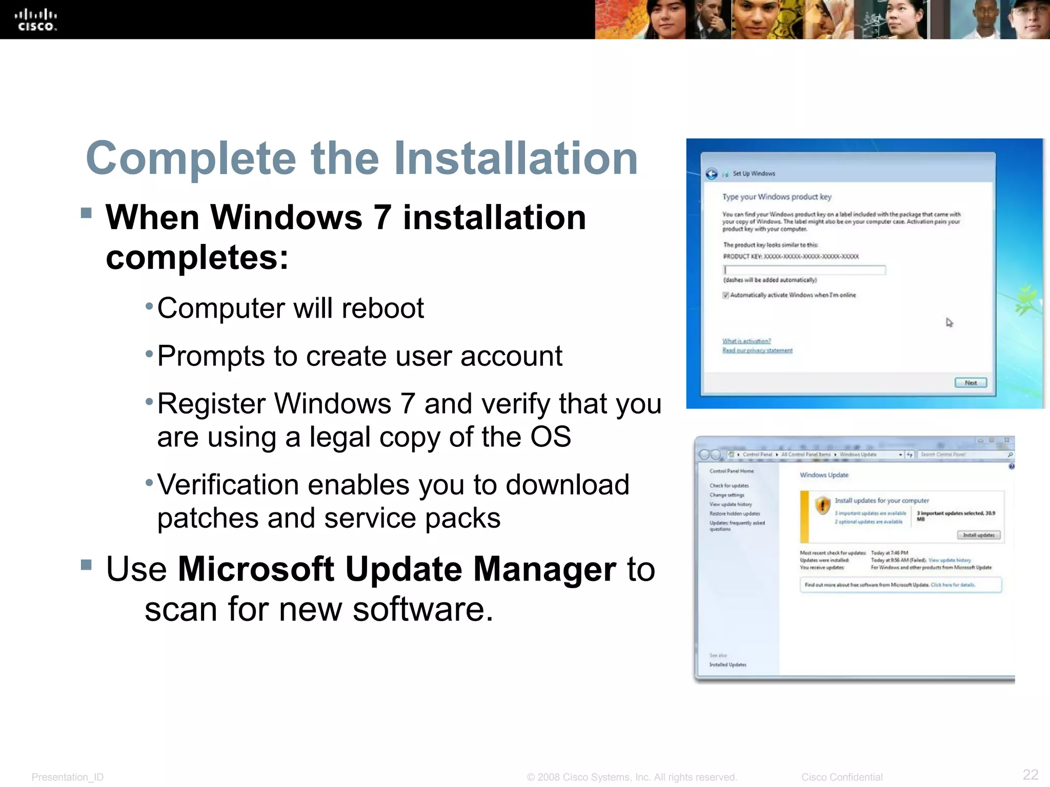 Presentation_ID 22© 2008 Cisco Systems, Inc. All rights reserved. Cisco Confidential
Complete the Installation
 When Windows 7 installation
completes:
•Computer will reboot
•Prompts to create user account
•Register Windows 7 and verify that you
are using a legal copy of the OS
•Verification enables you to download
patches and service packs
 Use Microsoft Update Manager to
scan for new software.
 