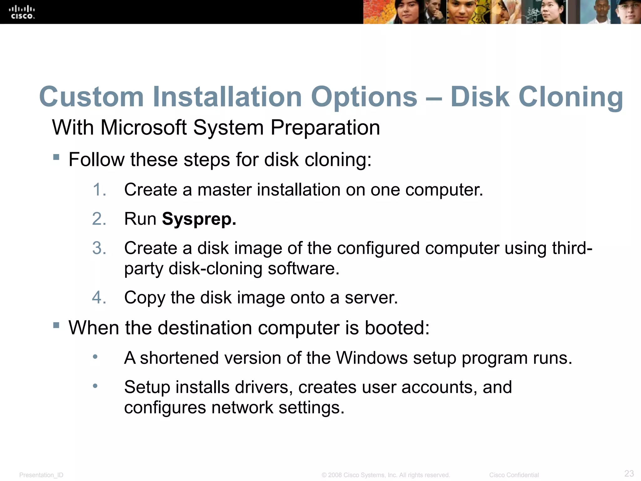 Presentation_ID 23© 2008 Cisco Systems, Inc. All rights reserved. Cisco Confidential
Custom Installation Options – Disk Cloning
 Follow these steps for disk cloning:
1. Create a master installation on one computer.
2. Run Sysprep.
3. Create a disk image of the configured computer using third-
party disk-cloning software.
4. Copy the disk image onto a server.
 When the destination computer is booted:
• A shortened version of the Windows setup program runs.
• Setup installs drivers, creates user accounts, and
configures network settings.
With Microsoft System Preparation
 