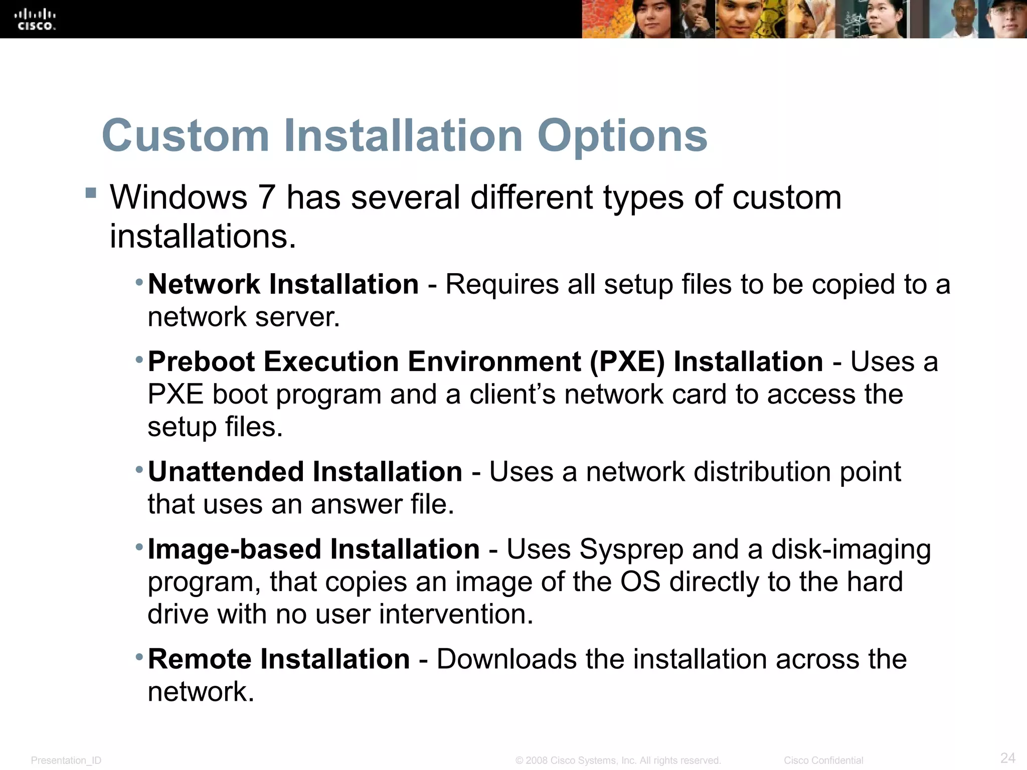 Presentation_ID 24© 2008 Cisco Systems, Inc. All rights reserved. Cisco Confidential
Custom Installation Options
 Windows 7 has several different types of custom
installations.
•Network Installation - Requires all setup files to be copied to a
network server.
•Preboot Execution Environment (PXE) Installation - Uses a
PXE boot program and a client’s network card to access the
setup files.
•Unattended Installation - Uses a network distribution point
that uses an answer file.
•Image-based Installation - Uses Sysprep and a disk-imaging
program, that copies an image of the OS directly to the hard
drive with no user intervention.
•Remote Installation - Downloads the installation across the
network.
 