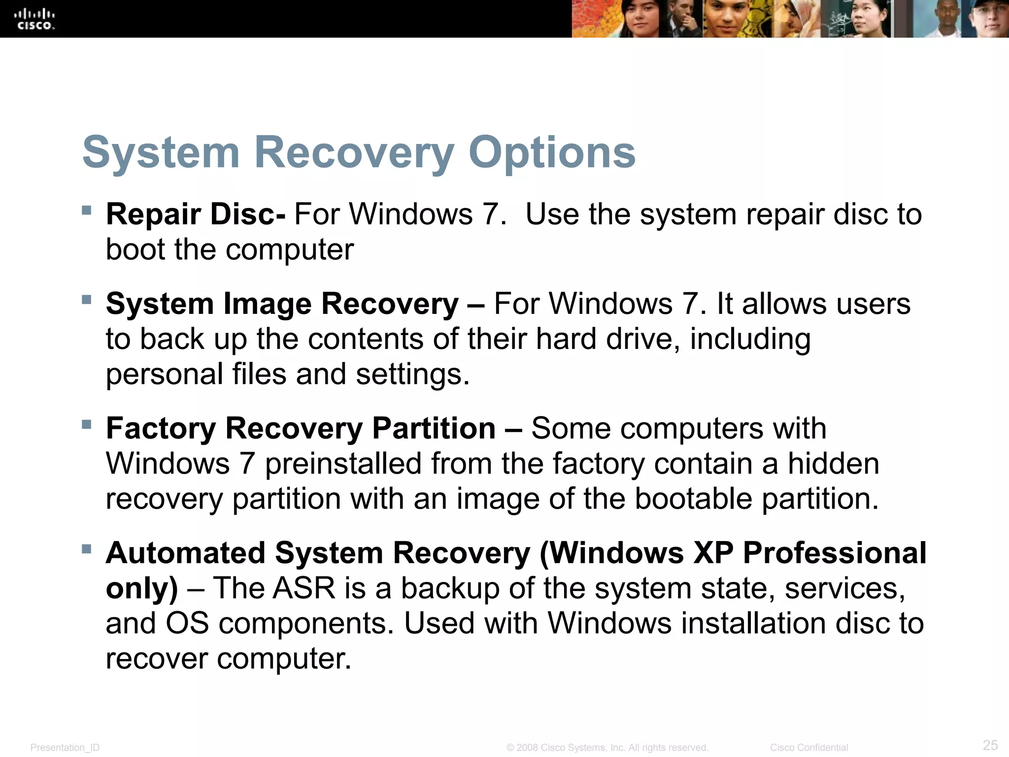 Presentation_ID 25© 2008 Cisco Systems, Inc. All rights reserved. Cisco Confidential
System Recovery Options
 Repair Disc- For Windows 7. Use the system repair disc to
boot the computer
 System Image Recovery – For Windows 7. It allows users
to back up the contents of their hard drive, including
personal files and settings.
 Factory Recovery Partition – Some computers with
Windows 7 preinstalled from the factory contain a hidden
recovery partition with an image of the bootable partition.
 Automated System Recovery (Windows XP Professional
only) – The ASR is a backup of the system state, services,
and OS components. Used with Windows installation disc to
recover computer.
 