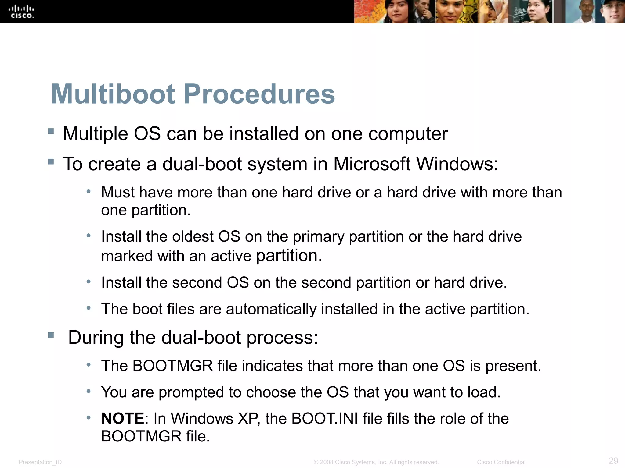 Presentation_ID 29© 2008 Cisco Systems, Inc. All rights reserved. Cisco Confidential
Multiboot Procedures
 Multiple OS can be installed on one computer
 To create a dual-boot system in Microsoft Windows:
• Must have more than one hard drive or a hard drive with more than
one partition.
• Install the oldest OS on the primary partition or the hard drive
marked with an active partition.
• Install the second OS on the second partition or hard drive.
• The boot files are automatically installed in the active partition.
 During the dual-boot process:
• The BOOTMGR file indicates that more than one OS is present.
• You are prompted to choose the OS that you want to load.
• NOTE: In Windows XP, the BOOT.INI file fills the role of the
BOOTMGR file.
 